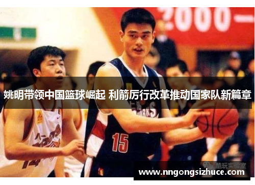 姚明带领中国篮球崛起 利箭厉行改革推动国家队新篇章