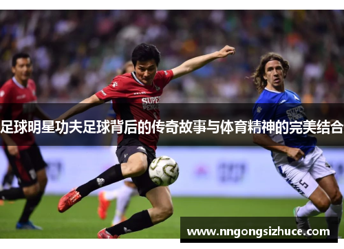 足球明星功夫足球背后的传奇故事与体育精神的完美结合