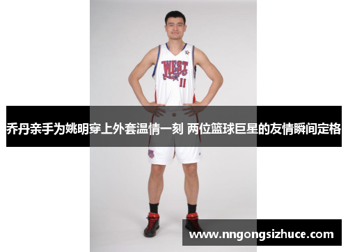 乔丹亲手为姚明穿上外套温情一刻 两位篮球巨星的友情瞬间定格