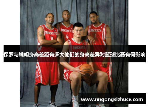 保罗与姚明身高差距有多大他们的身高差异对篮球比赛有何影响