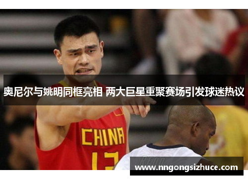 奥尼尔与姚明同框亮相 两大巨星重聚赛场引发球迷热议
