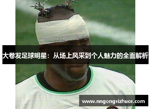 大卷发足球明星：从场上风采到个人魅力的全面解析