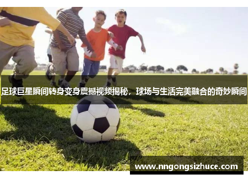 足球巨星瞬间转身变身震撼视频揭秘，球场与生活完美融合的奇妙瞬间