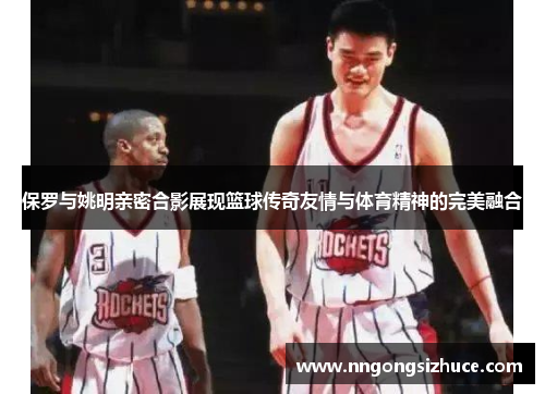 保罗与姚明亲密合影展现篮球传奇友情与体育精神的完美融合