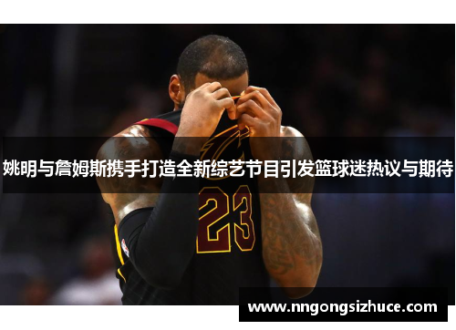 姚明与詹姆斯携手打造全新综艺节目引发篮球迷热议与期待