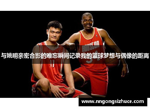 与姚明亲密合影的难忘瞬间记录我的篮球梦想与偶像的距离