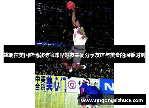 姚明在美国盛情款待篮球界好友共同分享友谊与美食的温馨时刻