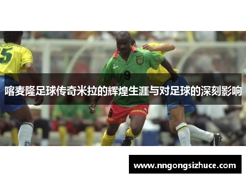 喀麦隆足球传奇米拉的辉煌生涯与对足球的深刻影响