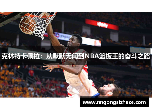 克林特卡佩拉：从默默无闻到NBA篮板王的奋斗之路