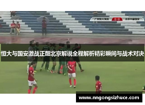 恒大与国安激战正酣北京解说全程解析精彩瞬间与战术对决