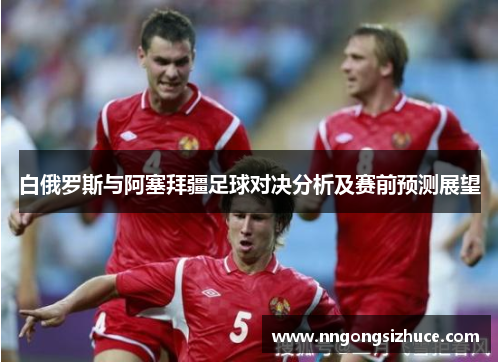 白俄罗斯与阿塞拜疆足球对决分析及赛前预测展望